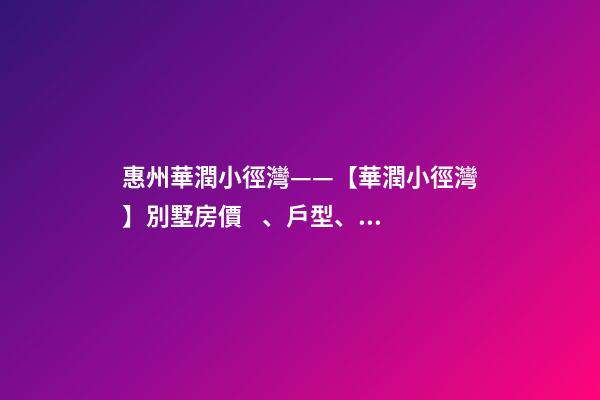 惠州華潤小徑灣——【華潤小徑灣】別墅房價、戶型、樣板間、周邊配套、